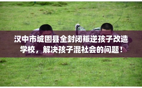 汉中市城固县全封闭叛逆孩子改造学校,解决孩子混社会的问题! 汉中市城固县全封闭叛逆孩子改造学校,解决孩子混社会的问题!