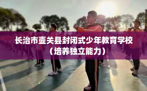 长治市壶关县封闭式少年教育学校(培养独立能力) 长治市壶关县封闭式少年教育学校(培养独立能力)