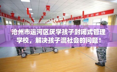 沧州市运河区厌学孩子封闭式管理学校，解决孩子混社会的问题！