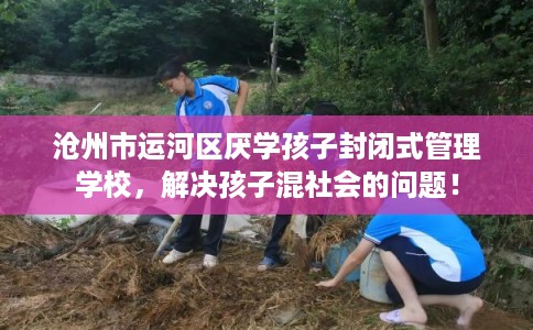 沧州市运河区厌学孩子封闭式管理学校，解决孩子混社会的问题！