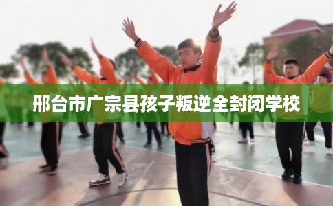邢台市广宗县孩子叛逆全封闭学校 邢台市广宗县孩子叛逆全封闭学校