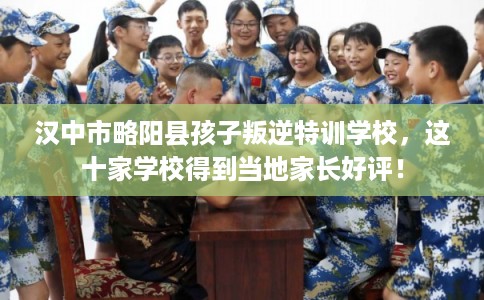 汉中市略阳县孩子叛逆特训学校，这十家学校得到当地家长好评！