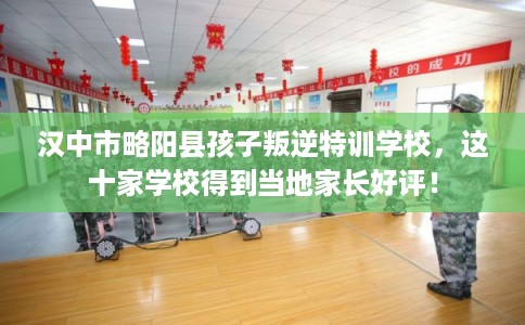 汉中市略阳县孩子叛逆特训学校，这十家学校得到当地家长好评！