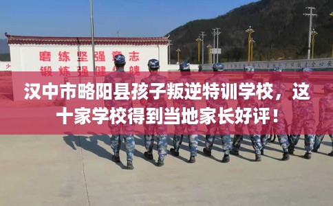 汉中市略阳县孩子叛逆特训学校，这十家学校得到当地家长好评！