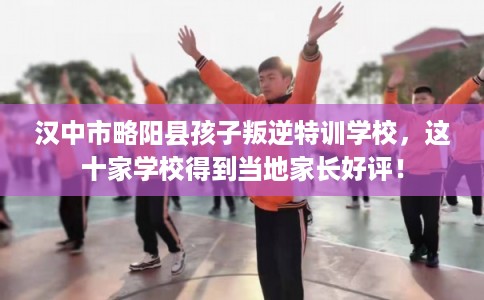 汉中市略阳县孩子叛逆特训学校，这十家学校得到当地家长好评！
