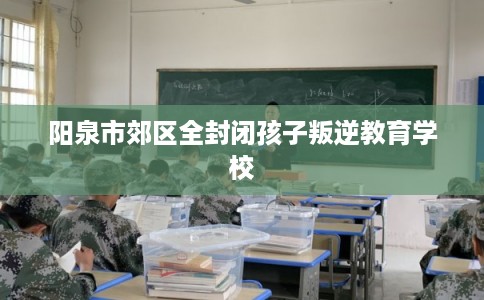 阳泉市郊区全封闭孩子叛逆教育学校
