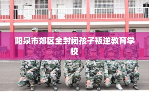 阳泉市郊区全封闭孩子叛逆教育学校