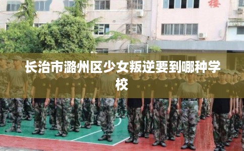 长治市潞州区少女叛逆要到哪种学校 长治市潞州区少女叛逆要到哪种学校