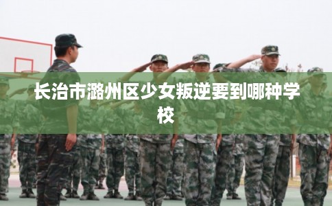 长治市潞州区少女叛逆要到哪种学校 长治市潞州区少女叛逆要到哪种学校