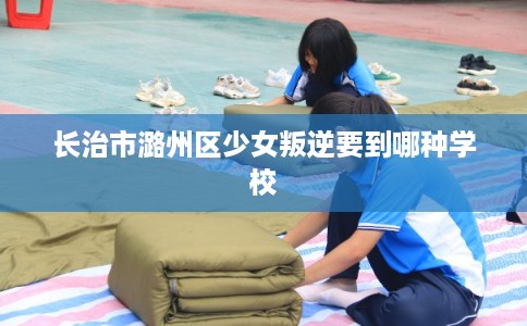 长治市潞州区少女叛逆要到哪种学校 长治市潞州区少女叛逆要到哪种学校