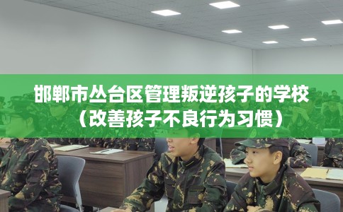 邯郸市丛台区管理叛逆孩子的学校（改善孩子不良行为习惯）