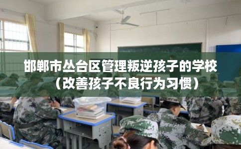 邯郸市丛台区管理叛逆孩子的学校（改善孩子不良行为习惯）