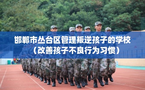 邯郸市丛台区管理叛逆孩子的学校（改善孩子不良行为习惯）