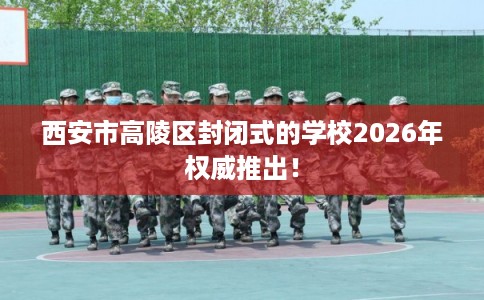 西安市高陵区封闭式的学校2026年权威推出! 西安市高陵区封闭式的学校2026年权威推出!