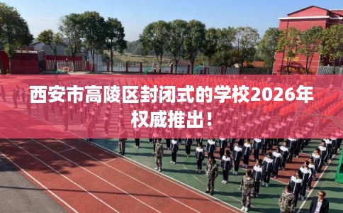 西安市高陵区封闭式的学校2026年权威推出! 西安市高陵区封闭式的学校2026年权威推出!