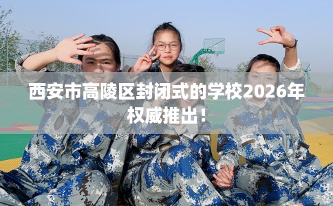 西安市高陵区封闭式的学校2026年权威推出! 西安市高陵区封闭式的学校2026年权威推出!