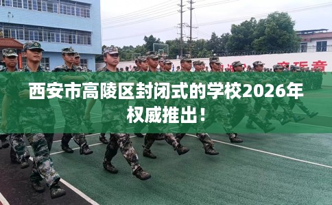 西安市高陵区封闭式的学校2026年权威推出! 西安市高陵区封闭式的学校2026年权威推出!