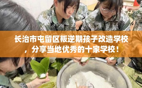 长治市屯留区叛逆期孩子改造学校，分享当地优秀的十家学校！