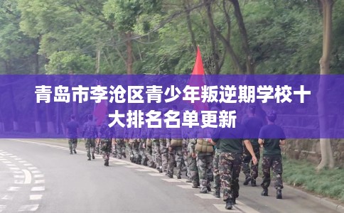 青岛市李沧区青少年叛逆期学校十大排名名单更新 青岛市李沧区青少年叛逆期学校十大排名名单更新