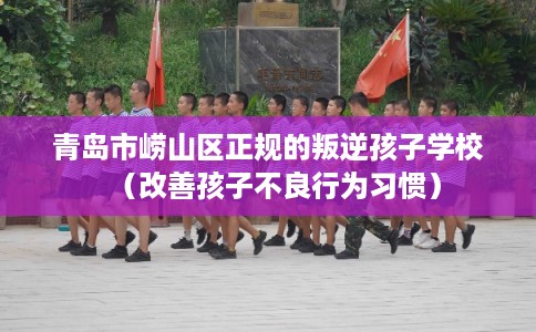 青岛市崂山区正规的叛逆孩子学校（改善孩子不良行为习惯）
