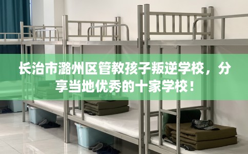 长治市潞州区管教孩子叛逆学校，分享当地优秀的十家学校！