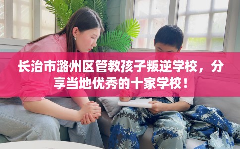 长治市潞州区管教孩子叛逆学校，分享当地优秀的十家学校！