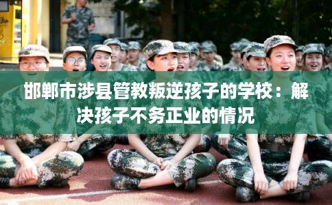 邯郸市涉县管教叛逆孩子的学校：解决孩子不务正业的情况