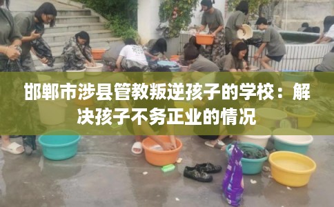 邯郸市涉县管教叛逆孩子的学校：解决孩子不务正业的情况