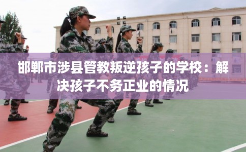 邯郸市涉县管教叛逆孩子的学校：解决孩子不务正业的情况