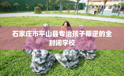 石家庄市平山县专治孩子叛逆的全封闭学校