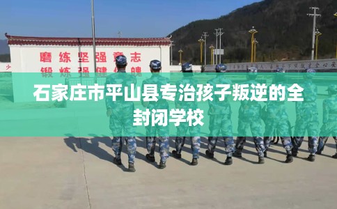 石家庄市平山县专治孩子叛逆的全封闭学校
