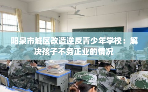 阳泉市城区改造逆反青少年学校：解决孩子不务正业的情况