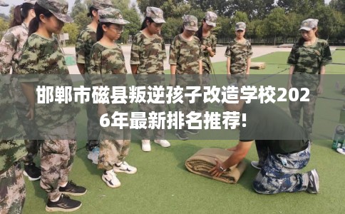 邯郸市磁县叛逆孩子改造学校2026年最新排名推荐!
