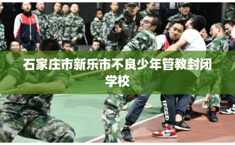 石家庄市新乐市不良少年管教封闭学校 石家庄市新乐市不良少年管教封闭学校
