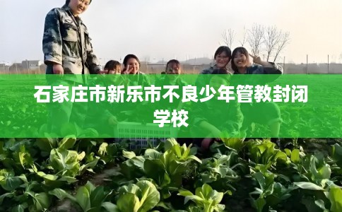 石家庄市新乐市不良少年管教封闭学校 石家庄市新乐市不良少年管教封闭学校