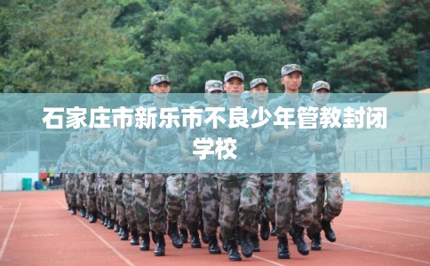 石家庄市新乐市不良少年管教封闭学校 石家庄市新乐市不良少年管教封闭学校