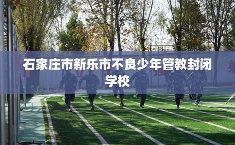 石家庄市新乐市不良少年管教封闭学校 石家庄市新乐市不良少年管教封闭学校