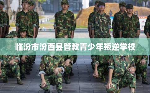 临汾市汾西县管教青少年叛逆学校 临汾市汾西县管教青少年叛逆学校