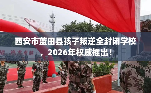 西安市蓝田县孩子叛逆全封闭学校,2026年权威推出! 西安市蓝田县孩子叛逆全封闭学校,2026年权威推出!