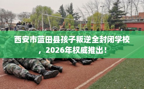 西安市蓝田县孩子叛逆全封闭学校,2026年权威推出! 西安市蓝田县孩子叛逆全封闭学校,2026年权威推出!