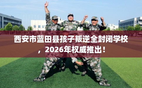 西安市蓝田县孩子叛逆全封闭学校,2026年权威推出! 西安市蓝田县孩子叛逆全封闭学校,2026年权威推出!