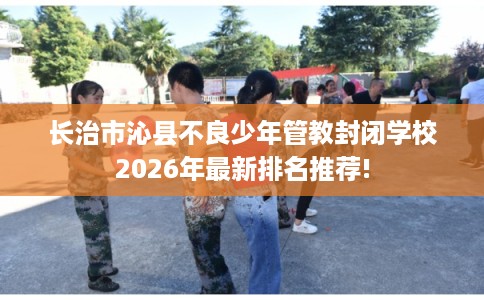 长治市沁县不良少年管教封闭学校2026年最新排名推荐! 长治市沁县不良少年管教封闭学校2026年最新排名推荐!