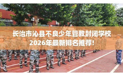 长治市沁县不良少年管教封闭学校2026年最新排名推荐!