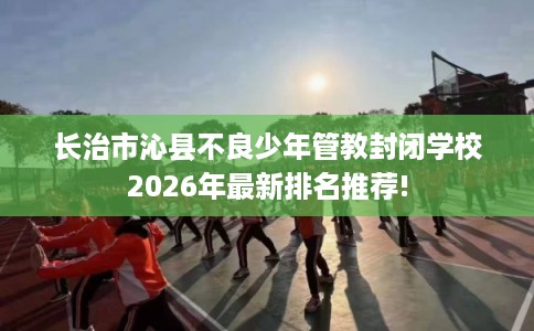 长治市沁县不良少年管教封闭学校2026年最新排名推荐! 长治市沁县不良少年管教封闭学校2026年最新排名推荐!