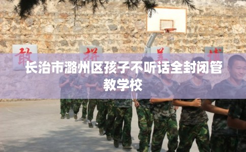 长治市潞州区孩子不听话全封闭管教学校