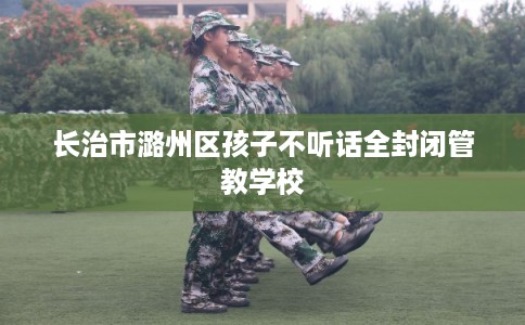 长治市潞州区孩子不听话全封闭管教学校