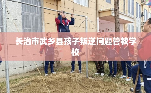 长治市武乡县孩子叛逆问题管教学校 长治市武乡县孩子叛逆问题管教学校