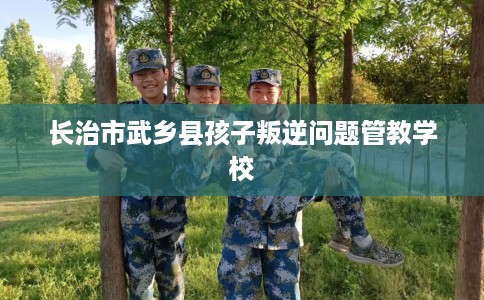 长治市武乡县孩子叛逆问题管教学校 长治市武乡县孩子叛逆问题管教学校