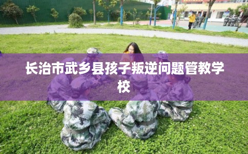 长治市武乡县孩子叛逆问题管教学校 长治市武乡县孩子叛逆问题管教学校