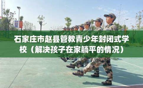 石家庄市赵县管教青少年封闭式学校(解决孩子在家躺平的情况) 石家庄市赵县管教青少年封闭式学校(解决孩子在家躺平的情况)